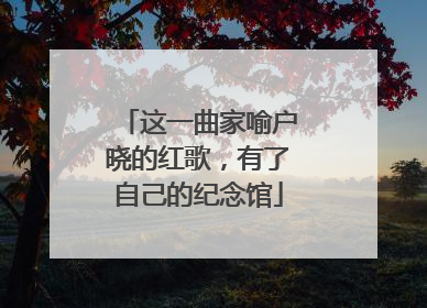 这一曲家喻户晓的红歌，有了自己的纪念馆