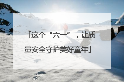 这个“六一”，让质量安全守护美好童年