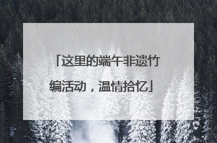 这里的端午非遗竹编活动，温情拾忆