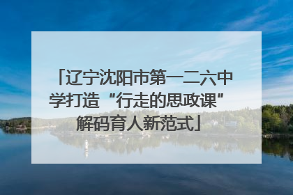 辽宁沈阳市第一二六中学打造“行走的思政课” 解码育人新范式