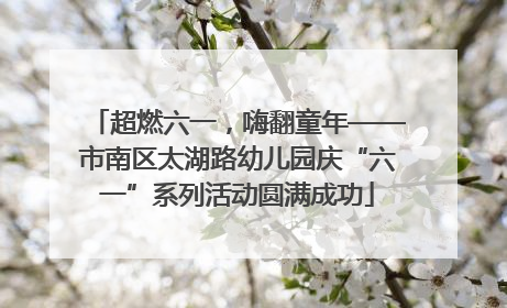 超燃六一，嗨翻童年——市南区太湖路幼儿园庆“六一”系列活动圆满成功