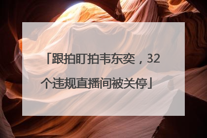 跟拍盯拍韦东奕，32个违规直播间被关停