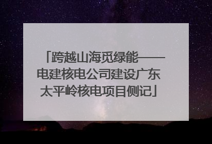 跨越山海觅绿能——电建核电公司建设广东太平岭核电项目侧记
