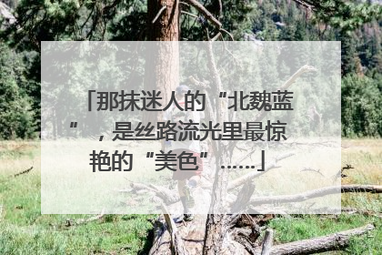 那抹迷人的“北魏蓝”，是丝路流光里最惊艳的“美色”……