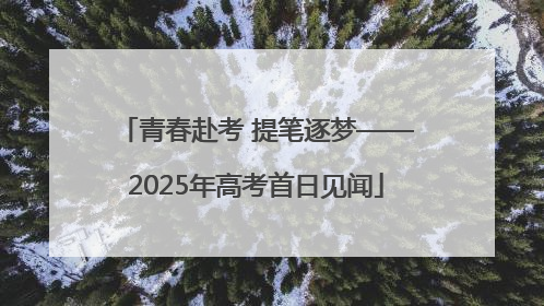 青春赴考 提笔逐梦——2025年高考首日见闻