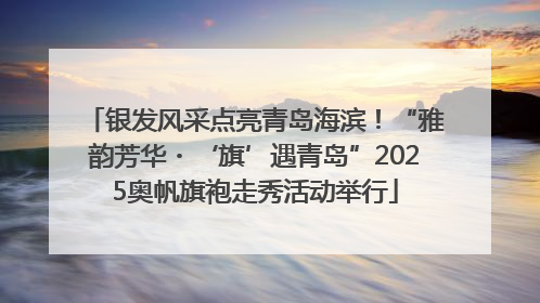 银发风采点亮青岛海滨！“雅韵芳华・‘旗’遇青岛”2025奥帆旗袍走秀活动举行