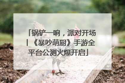 锅铲一响，派对开场丨《暴吵萌厨》手游全平台公测火爆开启
