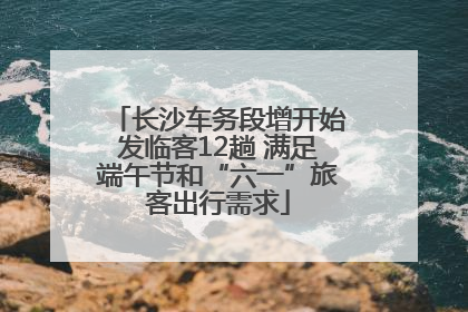 长沙车务段增开始发临客12趟 满足端午节和“六一”旅客出行需求