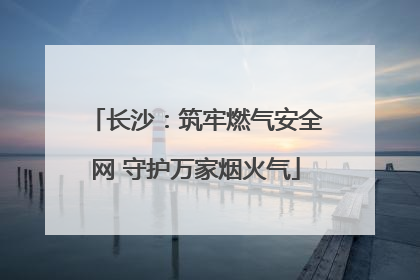 长沙：筑牢燃气安全网 守护万家烟火气