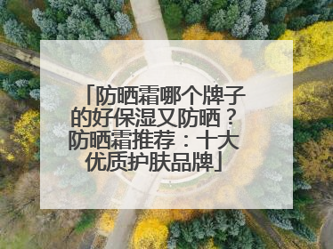 防晒霜哪个牌子的好保湿又防晒？防晒霜推荐：十大优质护肤品牌