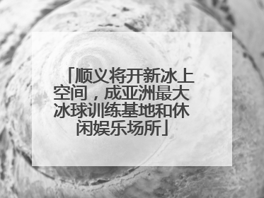 顺义将开新冰上空间，成亚洲最大冰球训练基地和休闲娱乐场所