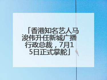 香港知名艺人马浚伟升任新城广播行政总裁，7月15日正式掌舵