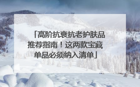 高阶抗衰抗老护肤品推荐指南！这两款宝藏单品必须纳入清单