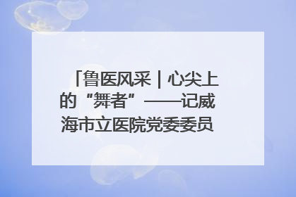 鲁医风采｜心尖上的“舞者”——记威海市立医院党委委员、心外科主任、主任医师景昊