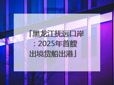 黑龙江抚远口岸：2025年首艘出境货船出港