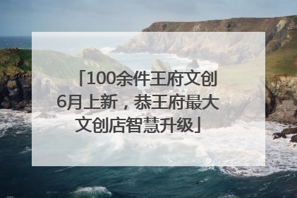 100余件王府文创6月上新，恭王府最大文创店智慧升级
