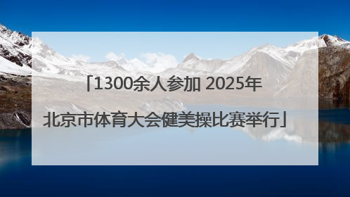 1300余人参加 2025年北京市体育大会健美操比赛举行