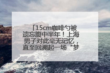 15cm咖啡勺被遗忘腹中半年！上海男子对此毫无记忆，直至回溯起一场“梦境”般的经历