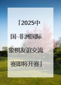 2025中国-非洲国际象棋友谊交流赛即将开赛