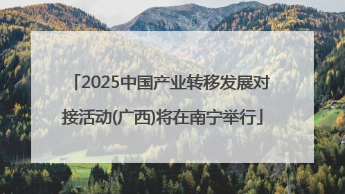 2025中国产业转移发展对接活动(广西)将在南宁举行