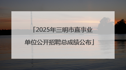 2025年三明市直事业单位公开招聘总成绩公布