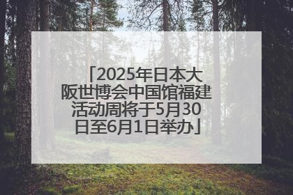 2025年日本大阪世博会中国馆福建活动周将于5月30日至6月1日举办