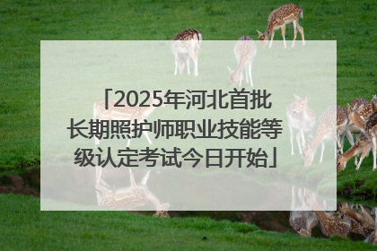 2025年河北首批长期照护师职业技能等级认定考试今日开始