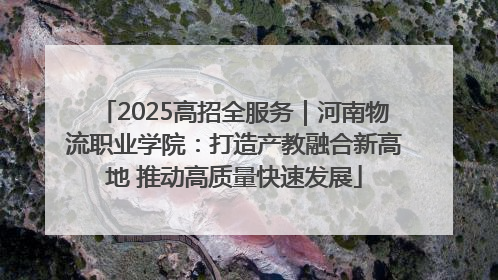2025高招全服务｜河南物流职业学院：打造产教融合新高地 推动高质量快速发展