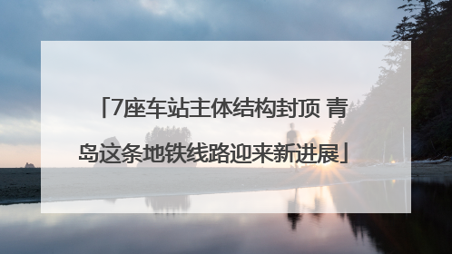 7座车站主体结构封顶 青岛这条地铁线路迎来新进展