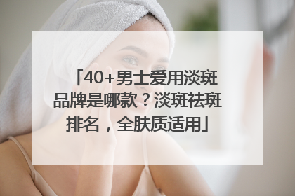 40+男士爱用淡斑品牌是哪款？淡斑祛斑排名，全肤质适用