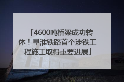 4600吨桥梁成功转体！阜淮铁路首个涉铁工程施工取得重要进展