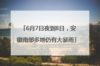 6月7日夜到8日，安徽南部多地仍有大暴雨