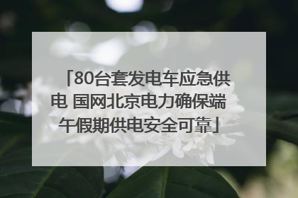 80台套发电车应急供电 国网北京电力确保端午假期供电安全可靠